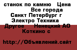 станок по камню › Цена ­ 29 000 - Все города, Санкт-Петербург г. Электро-Техника » Другое   . Ненецкий АО,Коткино с.
